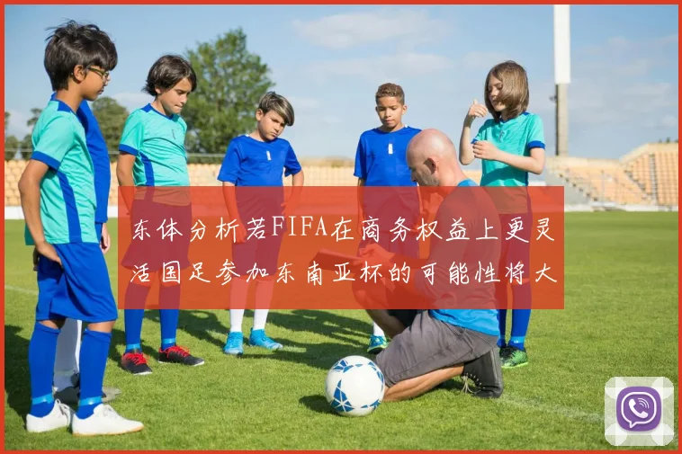 东体分析若FIFA在商务权益上更灵活国足参加东南亚杯的可能性将大增