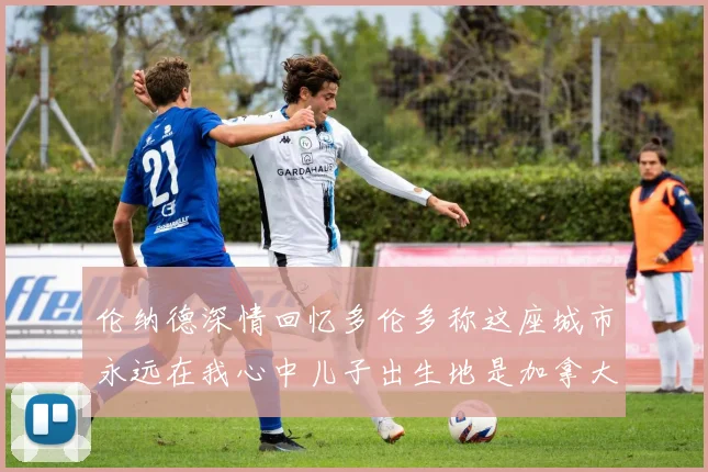 伦纳德深情回忆多伦多称这座城市永远在我心中儿子出生地是加拿大