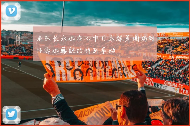 老队长永远在心中日本球员谢场时怀念远藤航的特别举动