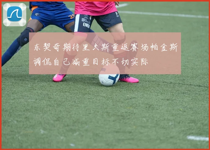 东契奇期待里夫斯重返赛场帕金斯调侃自己减重目标不切实际