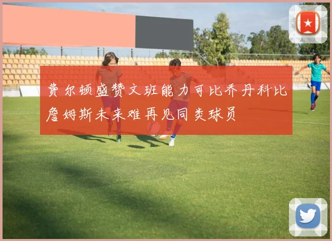 费尔顿盛赞文班能力可比乔丹科比詹姆斯未来难再见同类球员
