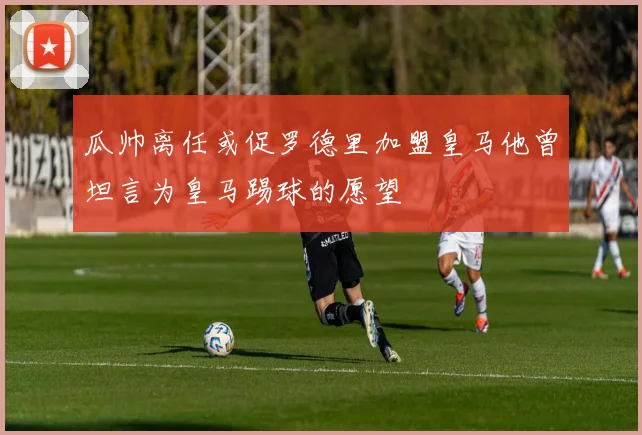 瓜帅离任或促罗德里加盟皇马他曾坦言为皇马踢球的愿望