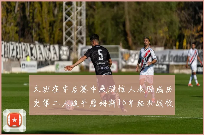 文班在季后赛中展现惊人表现成历史第二人追平詹姆斯16年经典战役记录