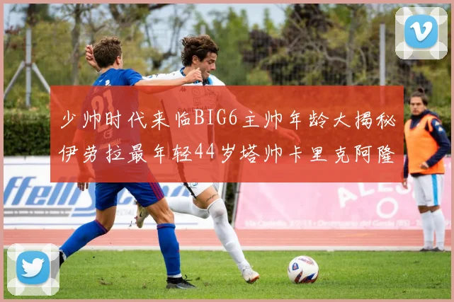 少帅时代来临BIG6主帅年龄大揭秘伊劳拉最年轻44岁塔帅卡里克阿隆索齐聚