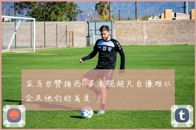 亚马尔赞梅西C罗表现超凡自谦难以企及他们的高度