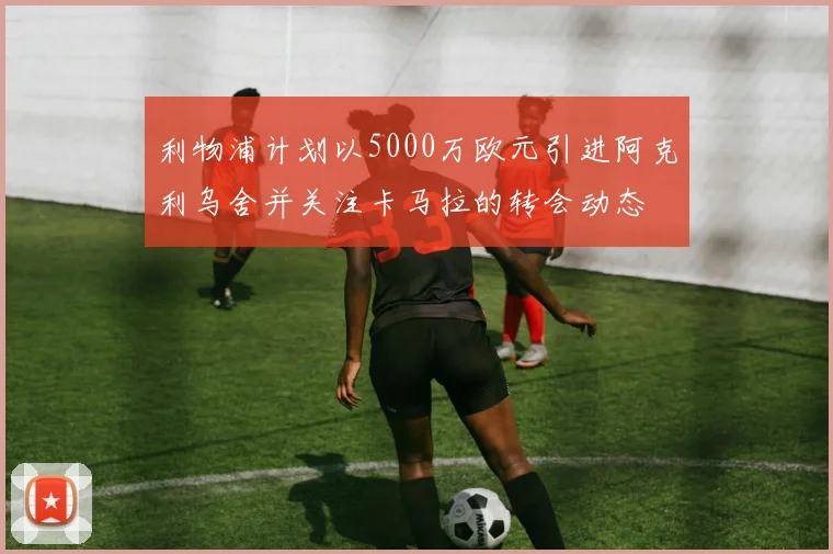 利物浦计划以5000万欧元引进阿克利乌舍并关注卡马拉的转会动态