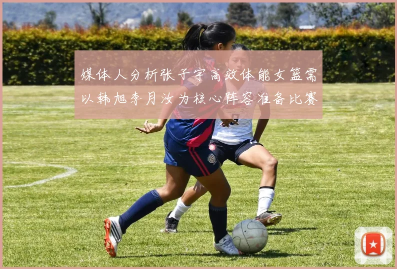 媒体人分析张子宇高效体能女篮需以韩旭李月汝为核心阵容准备比赛