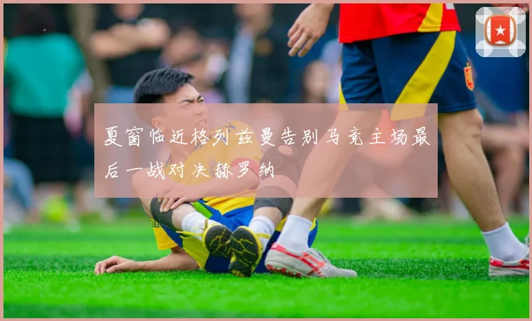 夏窗临近格列兹曼告别马竞主场最后一战对决赫罗纳