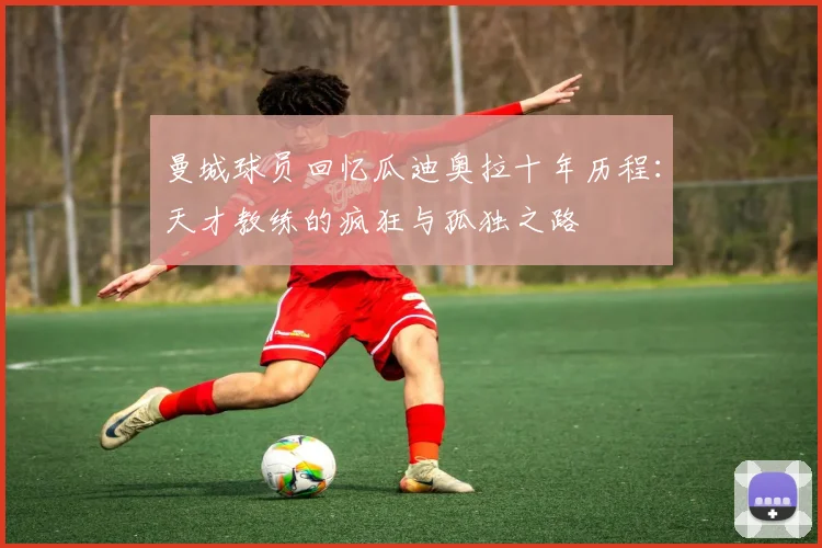 曼城球员回忆瓜迪奥拉十年历程：天才教练的疯狂与孤独之路