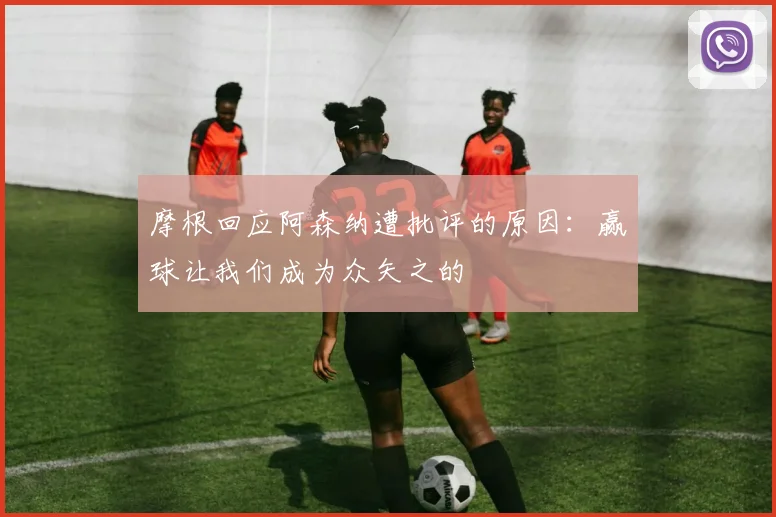 摩根回应阿森纳遭批评的原因：赢球让我们成为众矢之的